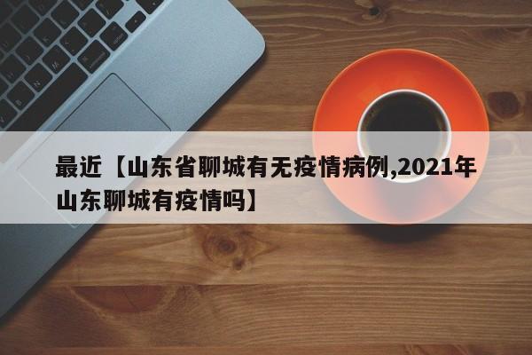 最近【山东省聊城有无疫情病例,2021年山东聊城有疫情吗】