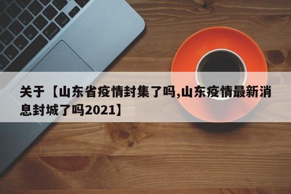 关于【山东省疫情封集了吗,山东疫情最新消息封城了吗2021】