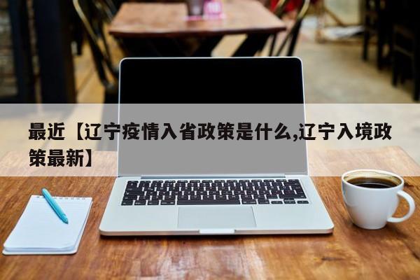 最近【辽宁疫情入省政策是什么,辽宁入境政策最新】