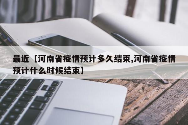 最近【河南省疫情预计多久结束,河南省疫情预计什么时候结束】