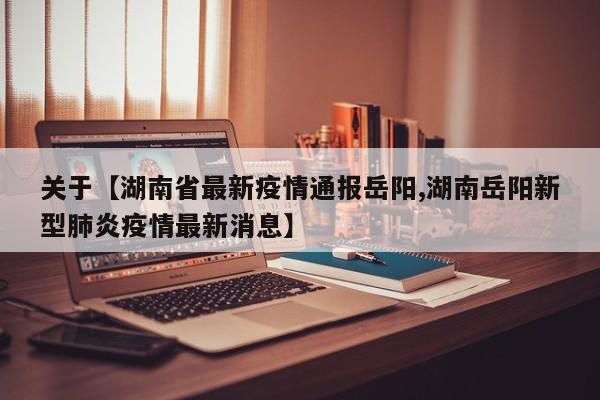 关于【湖南省最新疫情通报岳阳,湖南岳阳新型肺炎疫情最新消息】