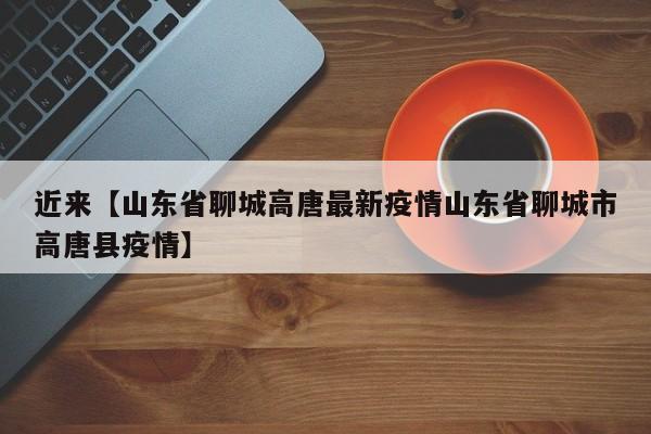 近来【山东省聊城高唐最新疫情山东省聊城市高唐县疫情】