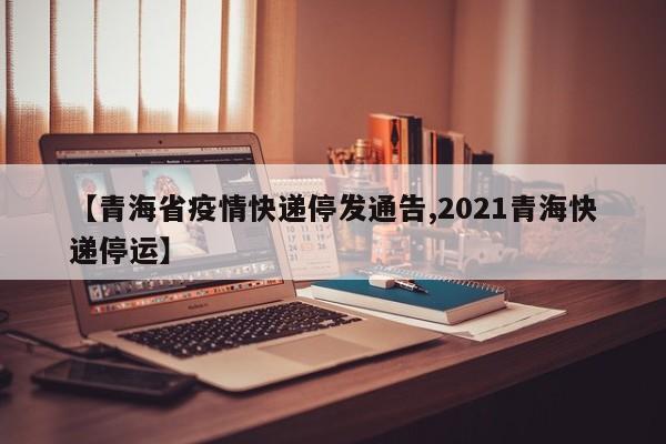 【青海省疫情快递停发通告,2021青海快递停运】
